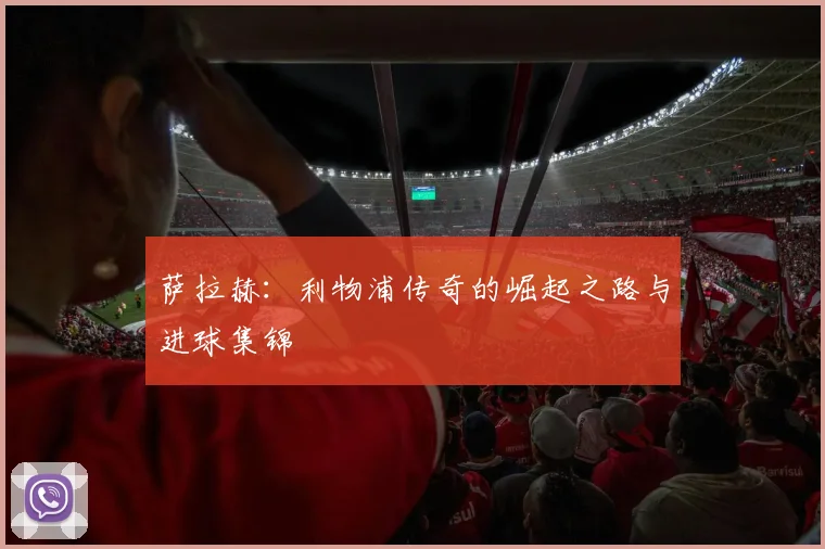 萨拉赫:利物浦传奇的崛起之路与进球集锦