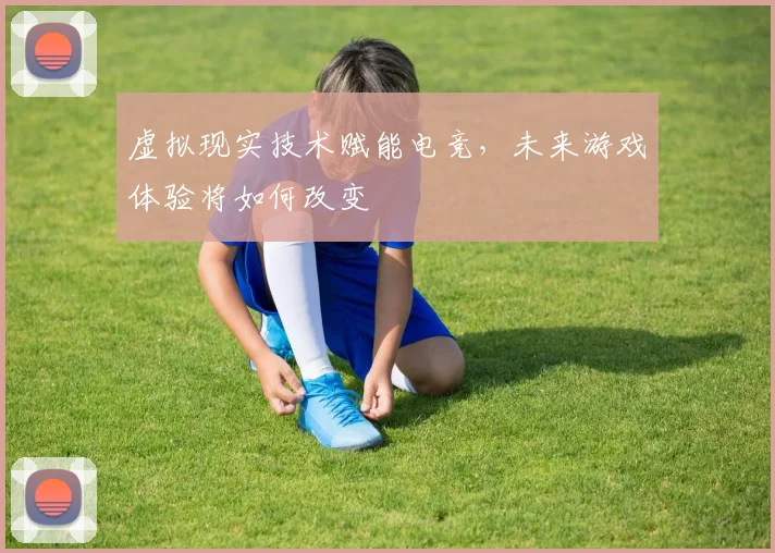 虚拟现实技术赋能电竞,未来游戏体验将如何改变