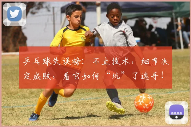 乒乓球失误榜：不止技术，细节决定成败，看它如何“坑”了选手！