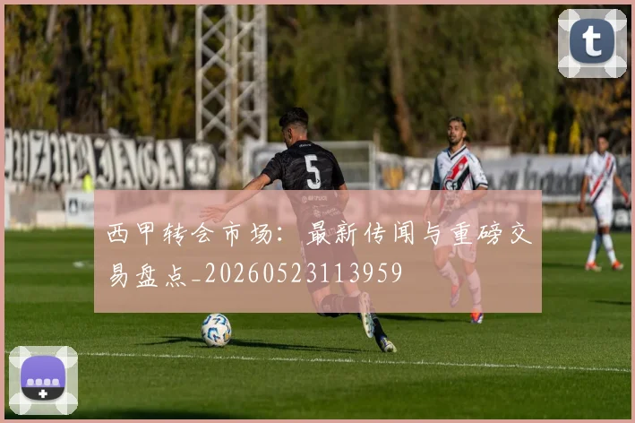 西甲转会市场：最新传闻与重磅交易盘点_20260523113959