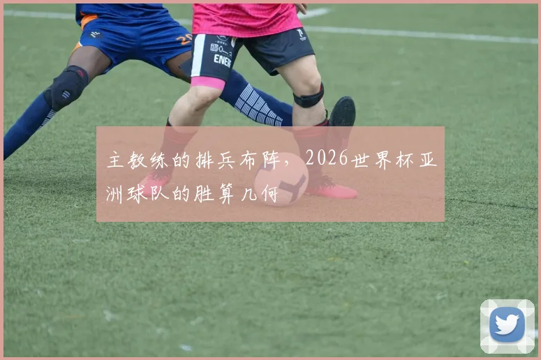 主教练的排兵布阵，2026世界杯亚洲球队的胜算几何