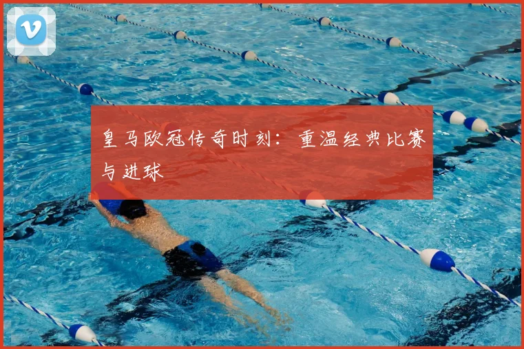 皇马欧冠传奇时刻：重温经典比赛与进球