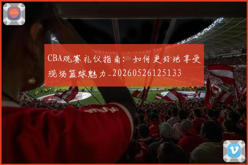 CBA观赛礼仪指南：如何更好地享受现场篮球魅力_20260526125133