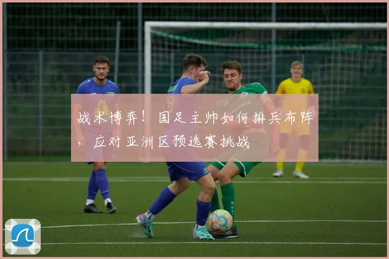战术博弈!国足主帅如何排兵布阵,应对亚洲区预选赛挑战