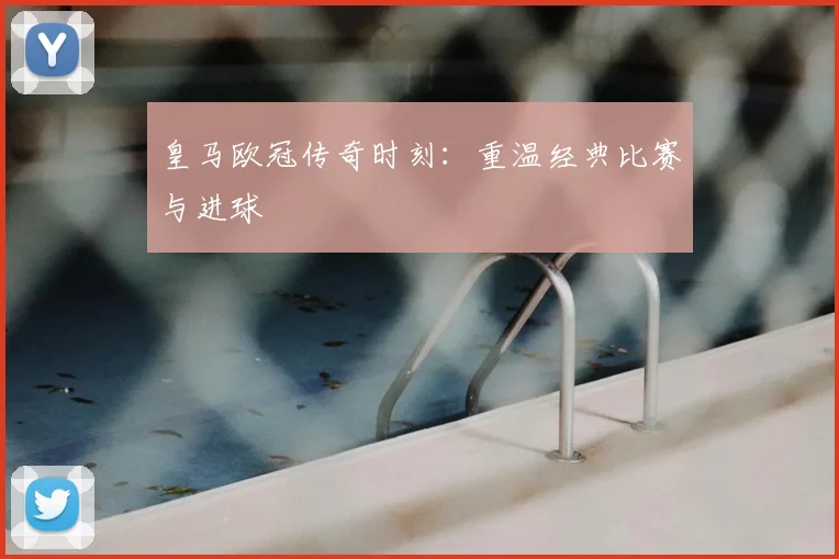 皇马欧冠传奇时刻：重温经典比赛与进球