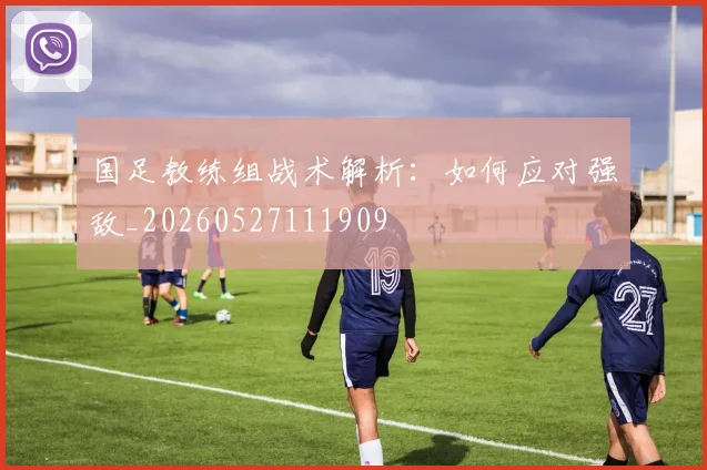 国足教练组战术解析：如何应对强敌_20260527111909