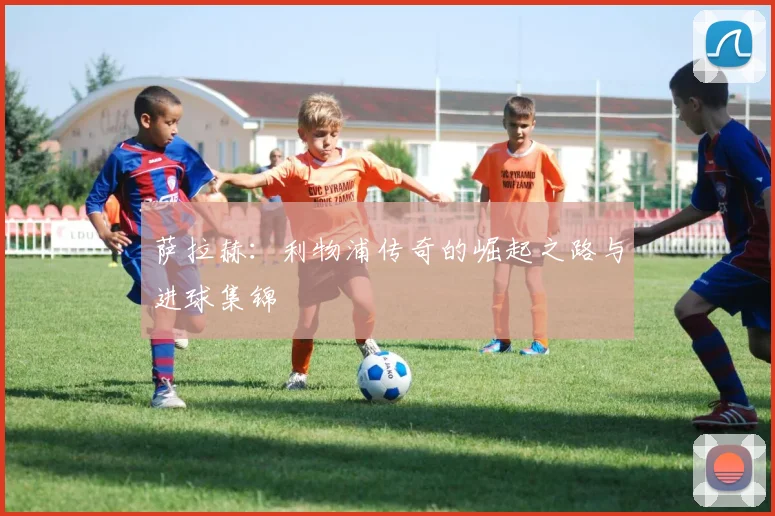 萨拉赫：利物浦传奇的崛起之路与进球集锦