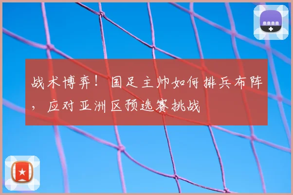 战术博弈！国足主帅如何排兵布阵，应对亚洲区预选赛挑战
